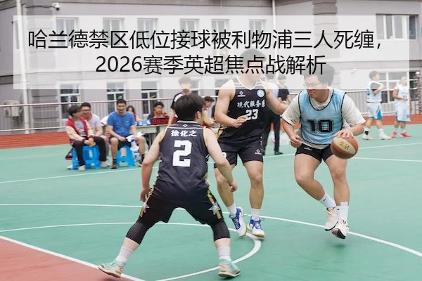 哈兰德禁区低位接球被利物浦三人死缠,2026赛季英超焦点战解析